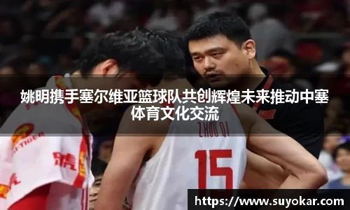 姚明携手塞尔维亚篮球队共创辉煌未来推动中塞体育文化交流